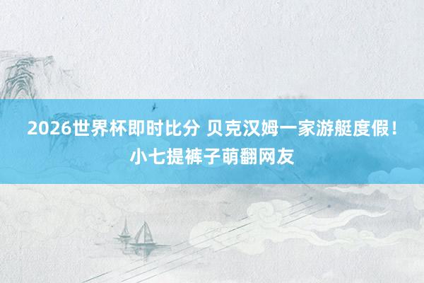2026世界杯即时比分 贝克汉姆一家游艇度假!小七提裤子萌翻网友