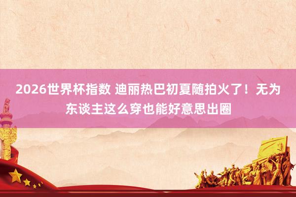 2026世界杯指数 迪丽热巴初夏随拍火了！无为东谈主这么穿也能好意思出圈