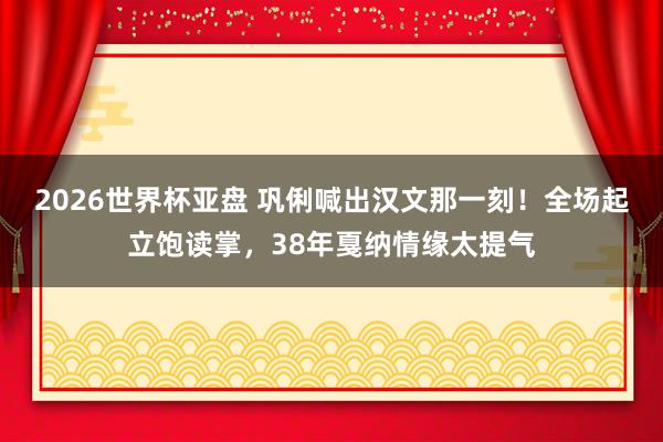 2026世界杯亚盘 巩俐喊出汉文那一刻！全场起立饱读掌，38年戛纳情缘太提气