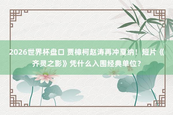 2026世界杯盘口 贾樟柯赵涛再冲戛纳！短片《齐灵之影》凭什么入围经典单位？