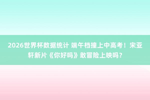 2026世界杯数据统计 端午档撞上中高考！宋亚轩新片《你好吗》敢冒险上映吗？