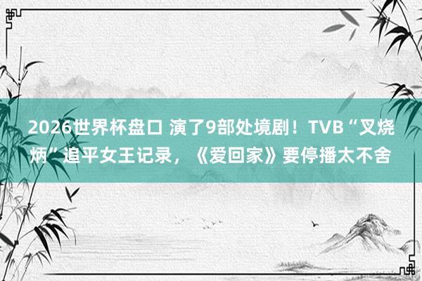 2026世界杯盘口 演了9部处境剧!TVB“叉烧炳”追平女王记录,《爱回家》要停播太不舍