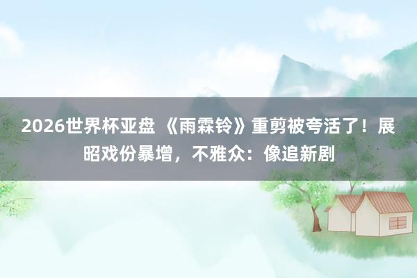 2026世界杯亚盘 《雨霖铃》重剪被夸活了！展昭戏份暴增，不雅众：像追新剧