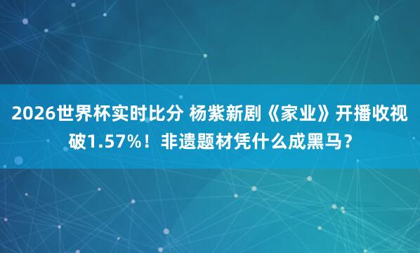 2026世界杯实时比分 杨紫新剧《家业》开播收视破1.57%!非遗题材凭什么成黑马?