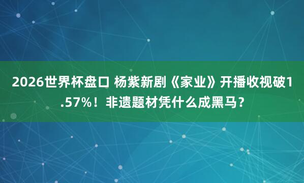 2026世界杯盘口 杨紫新剧《家业》开播收视破1.57%!非遗题材凭什么成黑马?