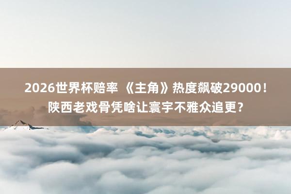 2026世界杯赔率 《主角》热度飙破29000！陕西老戏骨凭啥让寰宇不雅众追更？