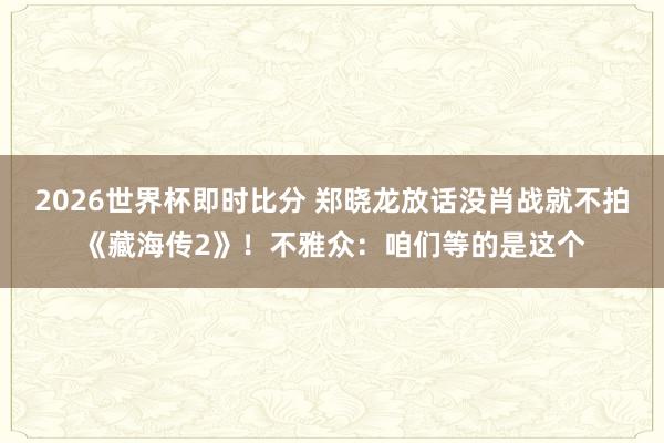 2026世界杯即时比分 郑晓龙放话没肖战就不拍《藏海传2》！不雅众：咱们等的是这个