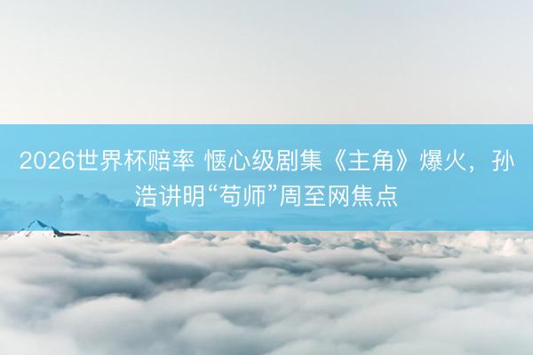 2026世界杯赔率 惬心级剧集《主角》爆火,孙浩讲明“苟师”周至网焦点