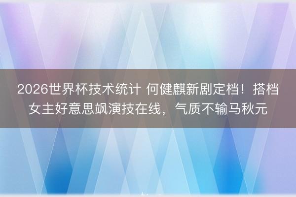 2026世界杯技术统计 何健麒新剧定档!搭档女主好意思飒演技在线,气质不输马秋元