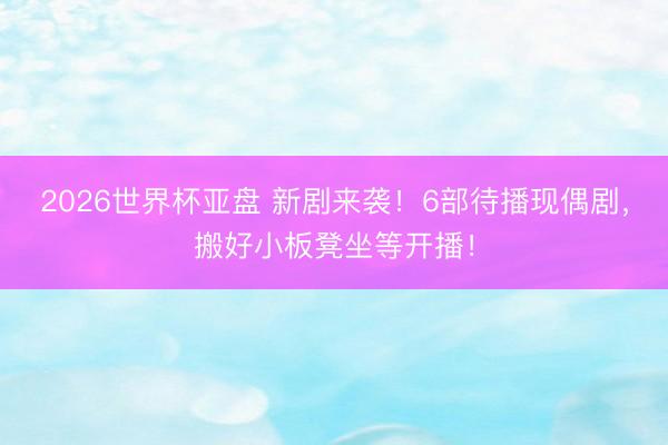 2026世界杯亚盘 新剧来袭！6部待播现偶剧，搬好小板凳坐等开播！