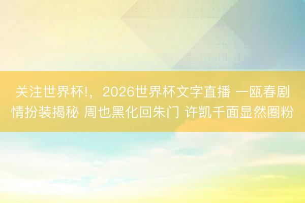 关注世界杯!,2026世界杯文字直播 一瓯春剧情扮装揭秘 周也黑化回朱门 许凯千面显然圈粉