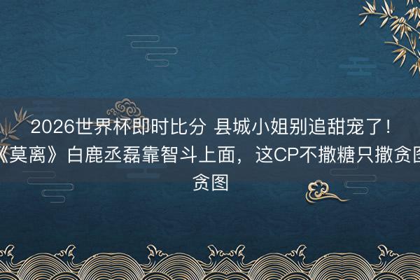 2026世界杯即时比分 县城小姐别追甜宠了！《莫离》白鹿丞磊靠智斗上面，这CP不撒糖只撒贪图