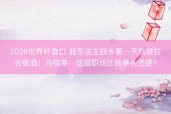 2026世界杯盘口 超东谈主回乡第一天就被拉去敬酒！白敬亭：这届职场比我拳头还硬？