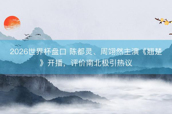 2026世界杯盘口 陈都灵、周翊然主演《翘楚》开播，评价南北极引热议