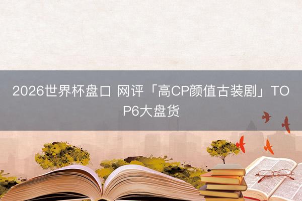 2026世界杯盘口 网评「高CP颜值古装剧」TOP6大盘货