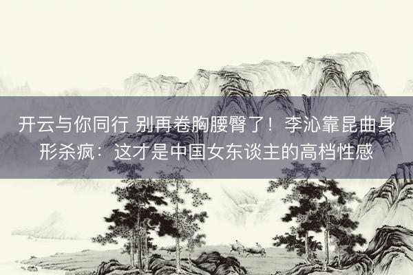 开云与你同行 别再卷胸腰臀了!李沁靠昆曲身形杀疯:这才是中国女东谈主的高档性感