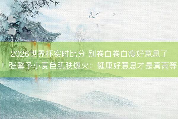 2026世界杯实时比分 别卷白卷白瘦好意思了！张馨予小麦色肌肤爆火：健康好意思才是真高等