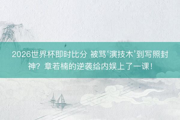 2026世界杯即时比分 被骂‘演技木’到写照封神？章若楠的逆袭给内娱上了一课！