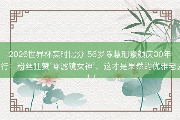 2026世界杯实时比分 56岁陈慧珊素颜庆30年入行：粉丝狂赞‘零滤镜女神’，这才是果然的优雅老去！