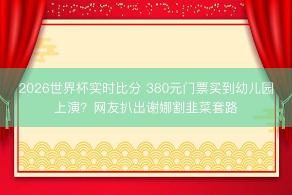 2026世界杯实时比分 380元门票买到幼儿园上演?网友扒出谢娜割韭菜套路