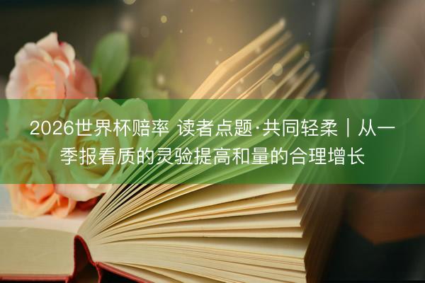 2026世界杯赔率 读者点题·共同轻柔｜从一季报看质的灵验提高和量的合理增长
