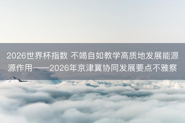 2026世界杯指数 不竭自如教学高质地发展能源源作用——2026年京津冀协同发展要点不雅察