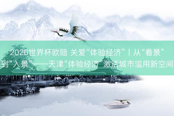 2026世界杯欧赔 关爱“体验经济”丨从“看景”到“入景”——天津“体验经济”激活城市滥用新空间
