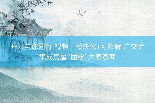 开云与你同行 视频丨模块化+可降解 广交会集成房屋“圈粉”大家客商