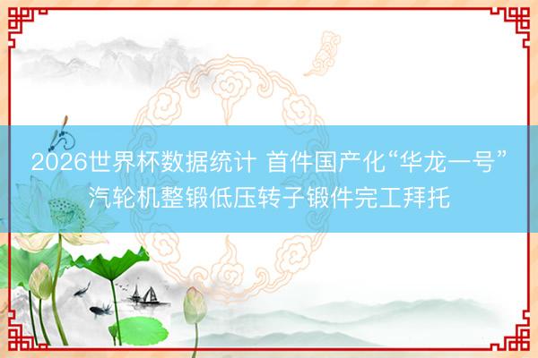 2026世界杯数据统计 首件国产化“华龙一号”汽轮机整锻低压转子锻件完工拜托