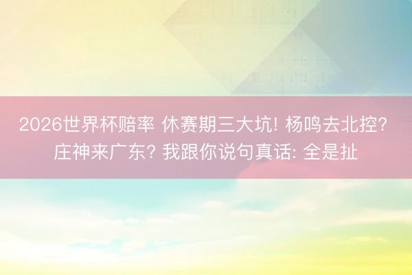 2026世界杯赔率 休赛期三大坑! 杨鸣去北控? 庄神来广东? 我跟你说句真话: 全是扯