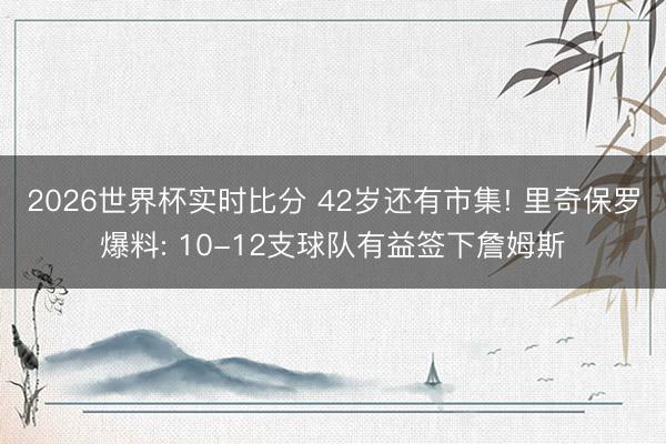 2026世界杯实时比分 42岁还有市集! 里奇保罗爆料: 10-12支球队有益签下詹姆斯