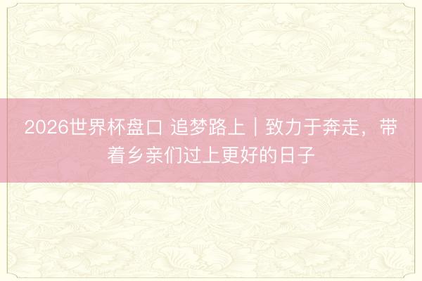 2026世界杯盘口 追梦路上|致力于奔走,带着乡亲们过上更好的日子