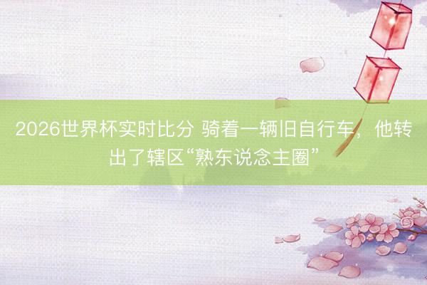 2026世界杯实时比分 骑着一辆旧自行车，他转出了辖区“熟东说念主圈”