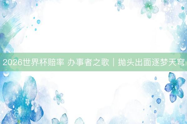 2026世界杯赔率 办事者之歌｜抛头出面逐梦天穹