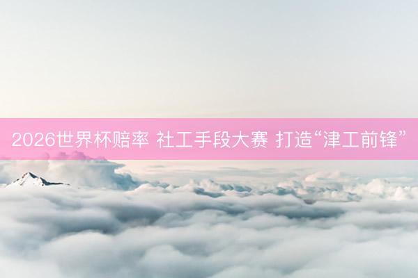 2026世界杯赔率 社工手段大赛 打造“津工前锋”