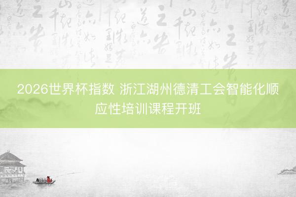 2026世界杯指数 浙江湖州德清工会智能化顺应性培训课程开班