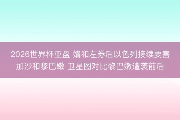2026世界杯亚盘 媾和左券后以色列接续要害加沙和黎巴嫩 卫星图对比黎巴嫩遭袭前后
