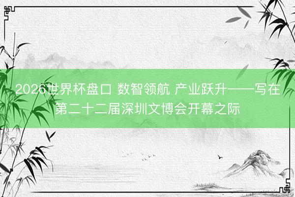 2026世界杯盘口 数智领航 产业跃升——写在第二十二届深圳文博会开幕之际
