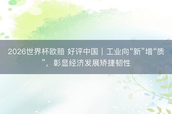 2026世界杯欧赔 好评中国|工业向“新”增“质”,彰显经济发展矫捷韧性