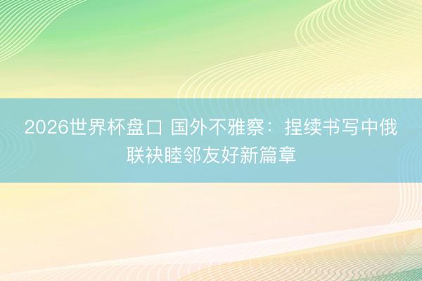 2026世界杯盘口 国外不雅察：捏续书写中俄联袂睦邻友好新篇章
