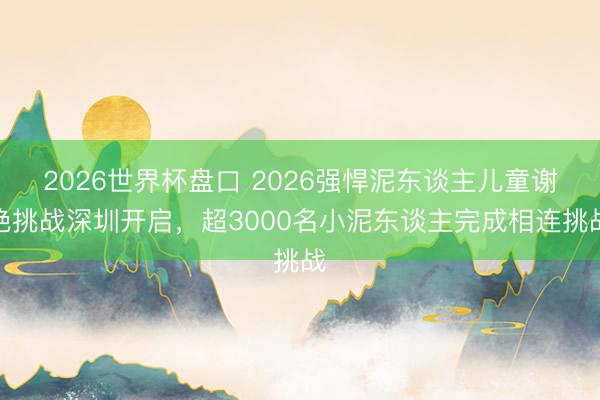 2026世界杯盘口 2026强悍泥东谈主儿童谢绝挑战深圳开启，超3000名小泥东谈主完成相连挑战