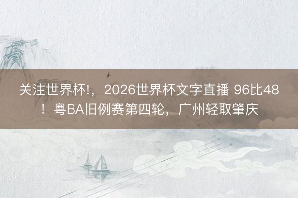 关注世界杯!，2026世界杯文字直播 96比48！粤BA旧例赛第四轮，广州轻取肇庆