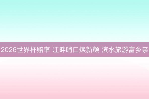 2026世界杯赔率 江畔哨口焕新颜 滨水旅游富乡亲