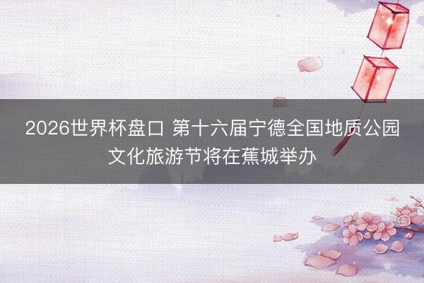 2026世界杯盘口 第十六届宁德全国地质公园文化旅游节将在蕉城举办