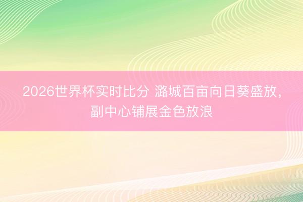 2026世界杯实时比分 潞城百亩向日葵盛放，副中心铺展金色放浪