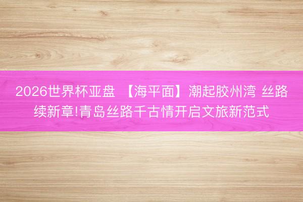 2026世界杯亚盘 【海平面】潮起胶州湾 丝路续新章!青岛丝路千古情开启文旅新范式