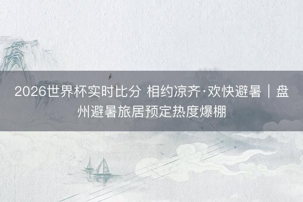 2026世界杯实时比分 相约凉齐·欢快避暑｜盘州避暑旅居预定热度爆棚