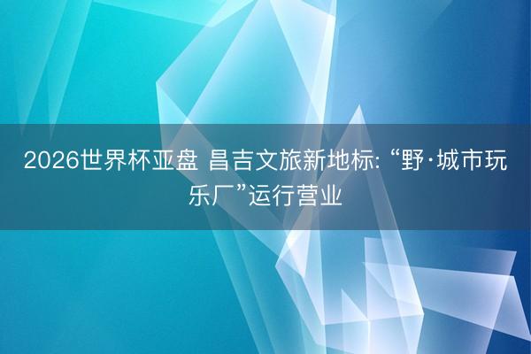 2026世界杯亚盘 昌吉文旅新地标: “野·城市玩乐厂”运行营业