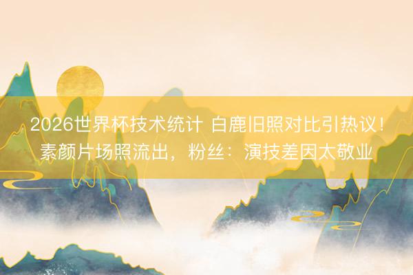 2026世界杯技术统计 白鹿旧照对比引热议!素颜片场照流出,粉丝:演技差因太敬业