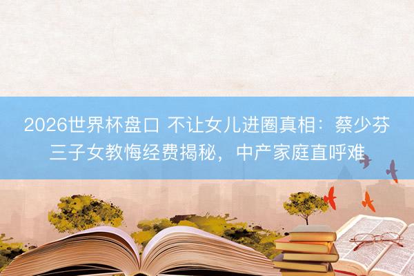 2026世界杯盘口 不让女儿进圈真相：蔡少芬三子女教悔经费揭秘，中产家庭直呼难